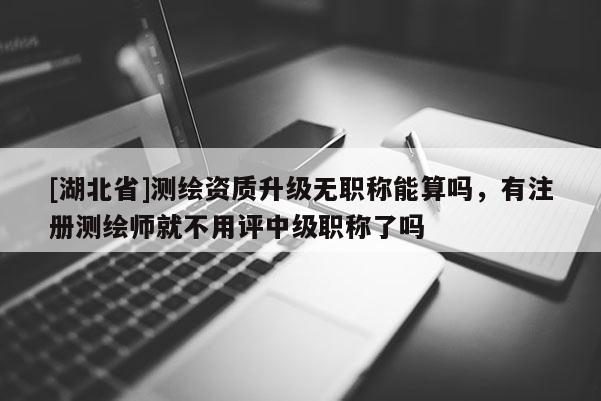 [湖北省]測繪資質(zhì)升級無職稱能算嗎，有注冊測繪師就不用評中級職稱了嗎