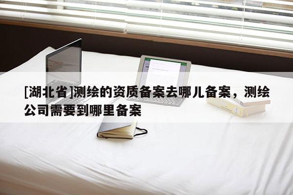 [湖北省]測繪的資質備案去哪兒備案，測繪公司需要到哪里備案