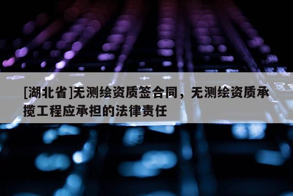 [湖北省]無測繪資質簽合同，無測繪資質承攬工程應承擔的法律責任