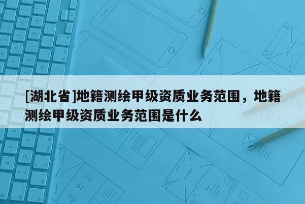 [湖北省]地籍測繪甲級資質業務范圍，地籍測繪甲級資質業務范圍是什么