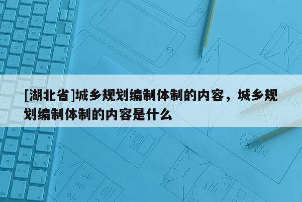 [湖北省]城鄉規劃編制體制的內容，城鄉規劃編制體制的內容是什么