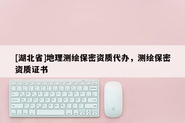[湖北省]地理測繪保密資質代辦，測繪保密資質證書