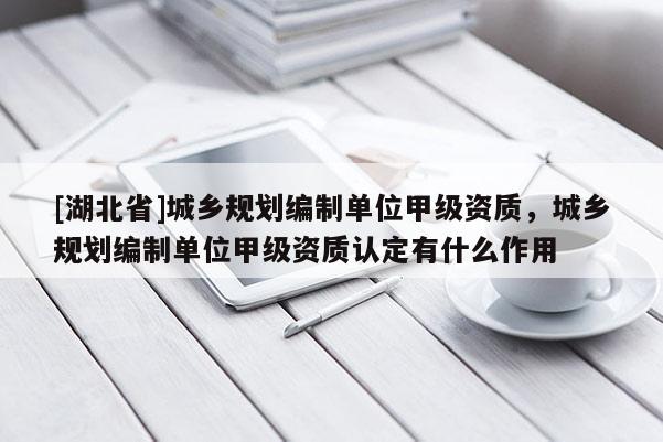[湖北省]城鄉(xiāng)規(guī)劃編制單位甲級資質(zhì)，城鄉(xiāng)規(guī)劃編制單位甲級資質(zhì)認定有什么作用