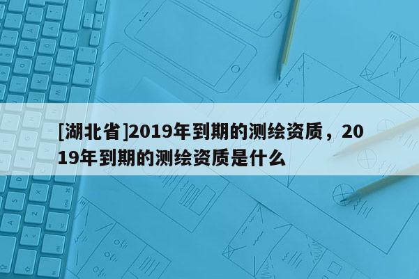 [湖北省]2019年到期的測繪資質，2019年到期的測繪資質是什么