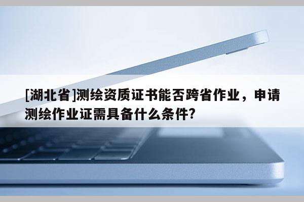 [湖北省]測(cè)繪資質(zhì)證書(shū)能否跨省作業(yè)，申請(qǐng)測(cè)繪作業(yè)證需具備什么條件?