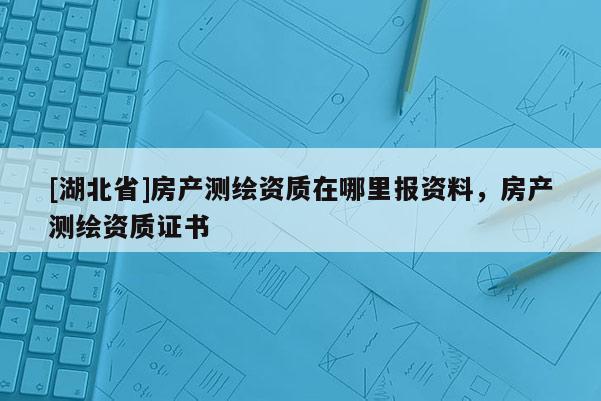 [湖北省]房產測繪資質在哪里報資料，房產測繪資質證書