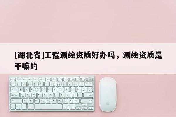 [湖北省]工程測(cè)繪資質(zhì)好辦嗎，測(cè)繪資質(zhì)是干嘛的