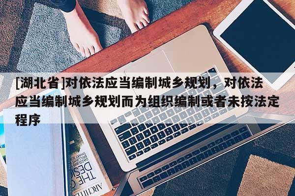 [湖北省]對依法應當編制城鄉規劃，對依法應當編制城鄉規劃而為組織編制或者未按法定程序