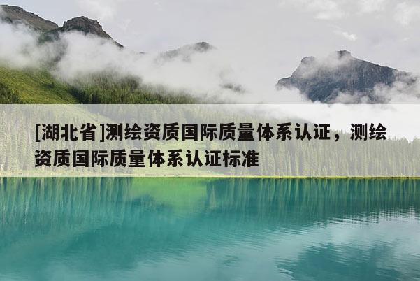 [湖北省]測繪資質國際質量體系認證，測繪資質國際質量體系認證標準