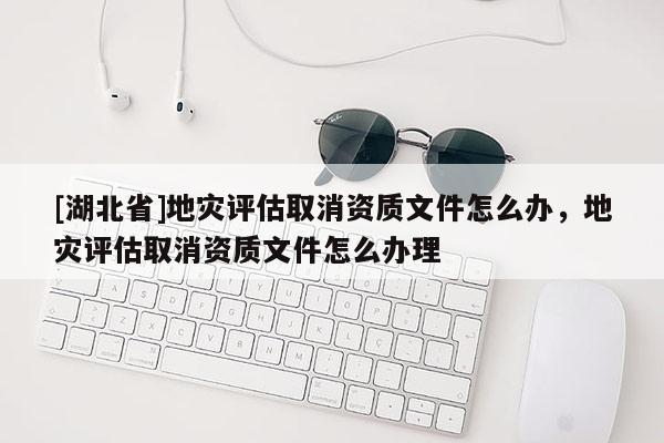 [湖北省]地災評估取消資質文件怎么辦，地災評估取消資質文件怎么辦理