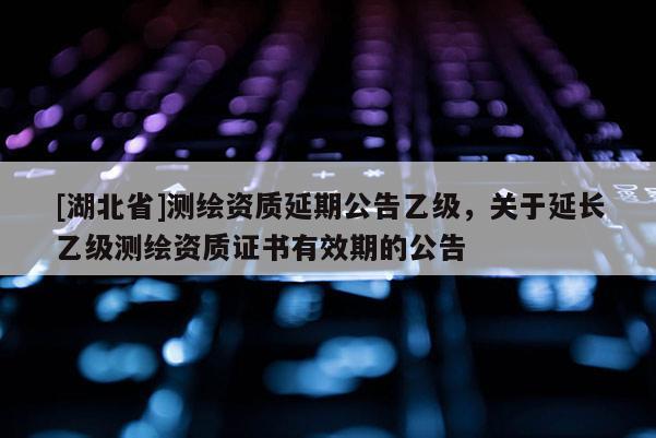 [湖北省]測繪資質延期公告乙級，關于延長乙級測繪資質證書有效期的公告