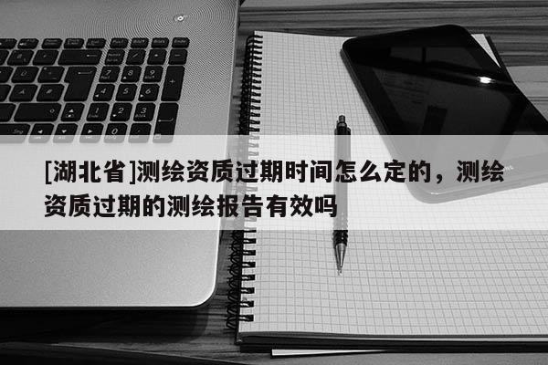 [湖北省]測繪資質過期時間怎么定的，測繪資質過期的測繪報告有效嗎