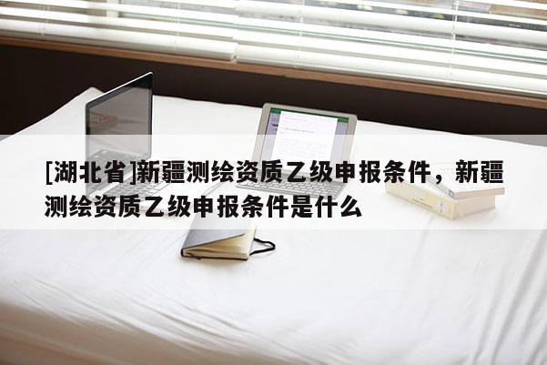 [湖北省]新疆測繪資質乙級申報條件，新疆測繪資質乙級申報條件是什么