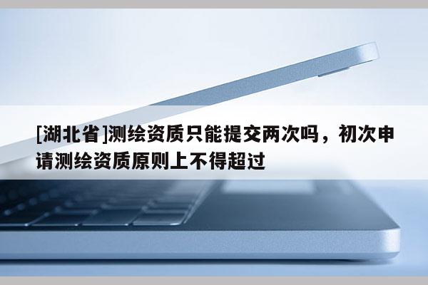[湖北省]測繪資質只能提交兩次嗎，初次申請測繪資質原則上不得超過