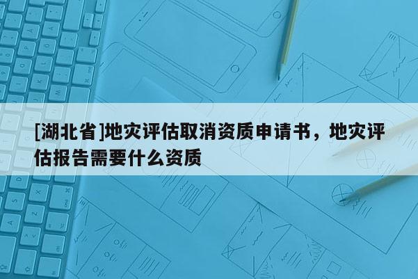 [湖北省]地災評估取消資質申請書，地災評估報告需要什么資質