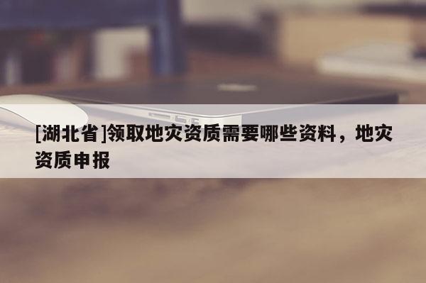 [湖北省]領取地災資質需要哪些資料，地災資質申報