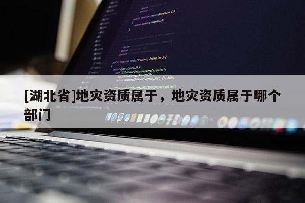 [湖北省]地災(zāi)資質(zhì)屬于，地災(zāi)資質(zhì)屬于哪個(gè)部門
