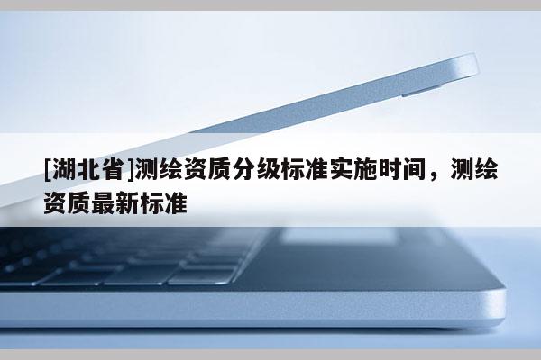[湖北省]測繪資質分級標準實施時間，測繪資質最新標準