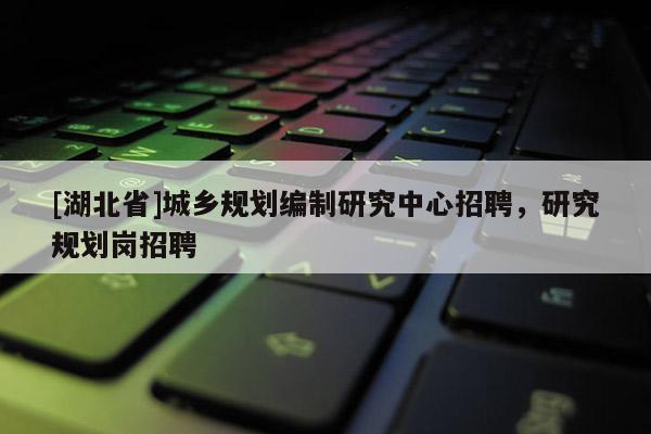 [湖北省]城鄉規劃編制研究中心招聘，研究規劃崗招聘