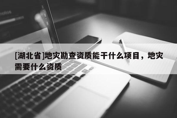 [湖北省]地災勘查資質能干什么項目，地災需要什么資質