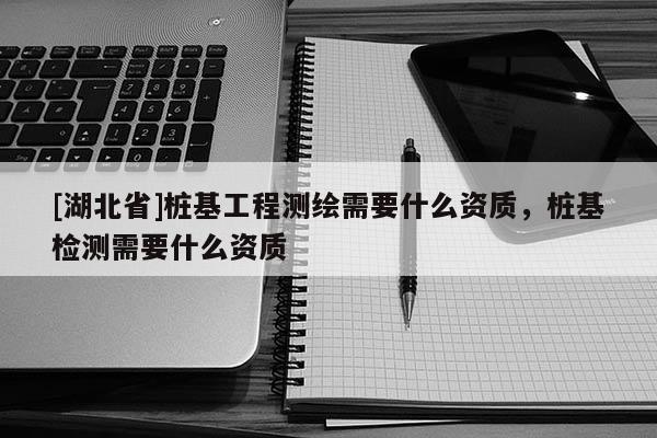 [湖北省]樁基工程測(cè)繪需要什么資質(zhì)，樁基檢測(cè)需要什么資質(zhì)