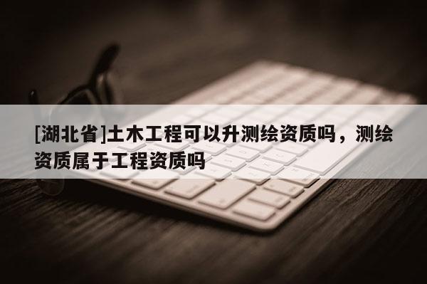 [湖北省]土木工程可以升測繪資質(zhì)嗎，測繪資質(zhì)屬于工程資質(zhì)嗎