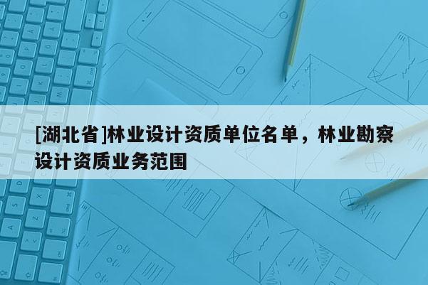 [湖北省]林業(yè)設(shè)計(jì)資質(zhì)單位名單，林業(yè)勘察設(shè)計(jì)資質(zhì)業(yè)務(wù)范圍
