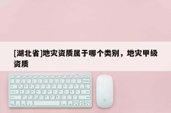 [湖北省]地災(zāi)資質(zhì)屬于哪個(gè)類(lèi)別，地災(zāi)甲級(jí)資質(zhì)