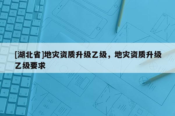 [湖北省]地災資質升級乙級，地災資質升級乙級要求