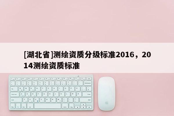 [湖北省]測繪資質(zhì)分級(jí)標(biāo)準(zhǔn)2016，2014測繪資質(zhì)標(biāo)準(zhǔn)