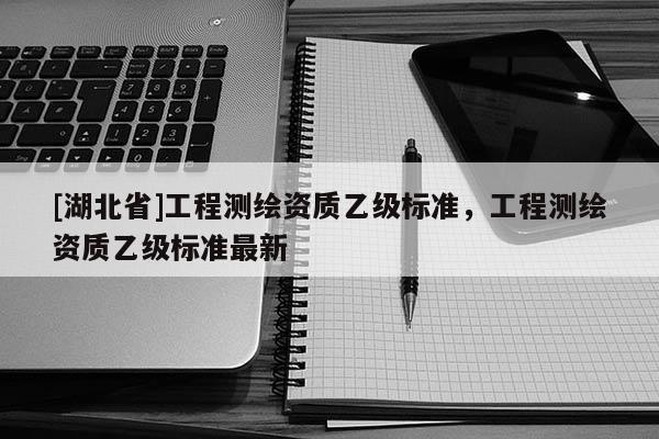 [湖北省]工程測繪資質乙級標準，工程測繪資質乙級標準最新