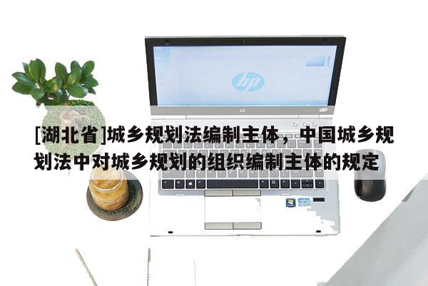 [湖北省]城鄉(xiāng)規(guī)劃法編制主體，中國城鄉(xiāng)規(guī)劃法中對城鄉(xiāng)規(guī)劃的組織編制主體的規(guī)定
