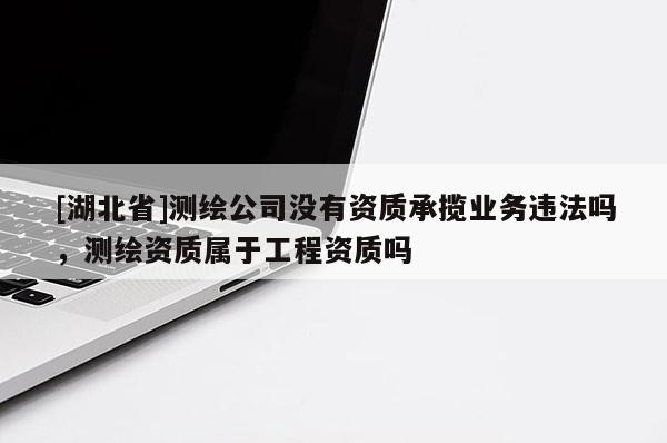 [湖北省]測繪公司沒有資質承攬業務違法嗎，測繪資質屬于工程資質嗎