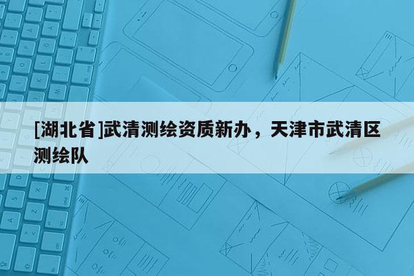 [湖北省]武清測繪資質(zhì)新辦，天津市武清區(qū)測繪隊(duì)