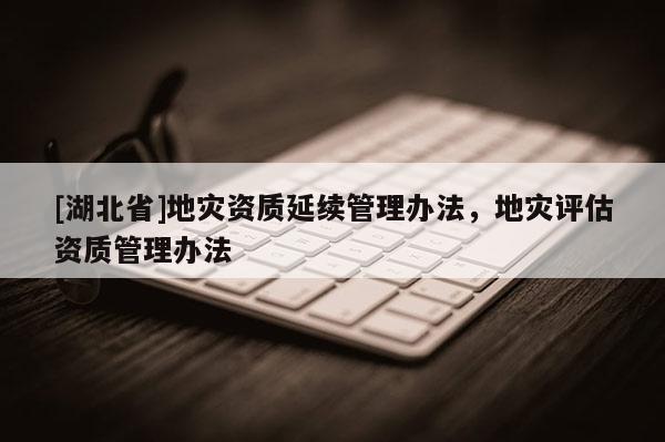 [湖北省]地災資質延續管理辦法，地災評估資質管理辦法