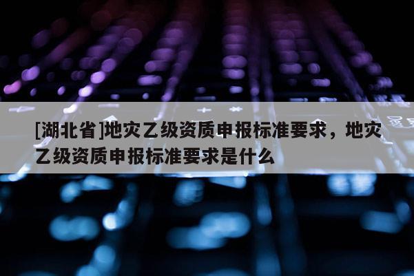 [湖北省]地災乙級資質申報標準要求，地災乙級資質申報標準要求是什么