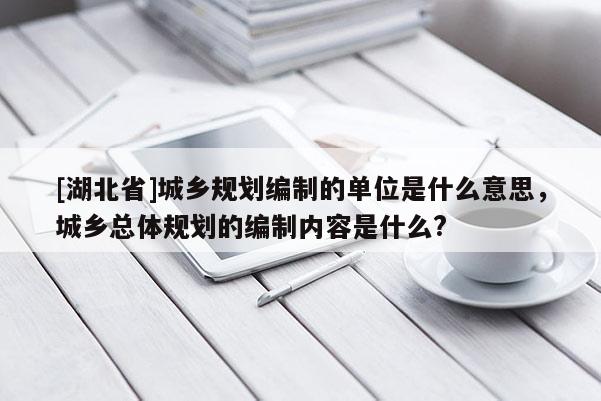 [湖北省]城鄉規劃編制的單位是什么意思，城鄉總體規劃的編制內容是什么?