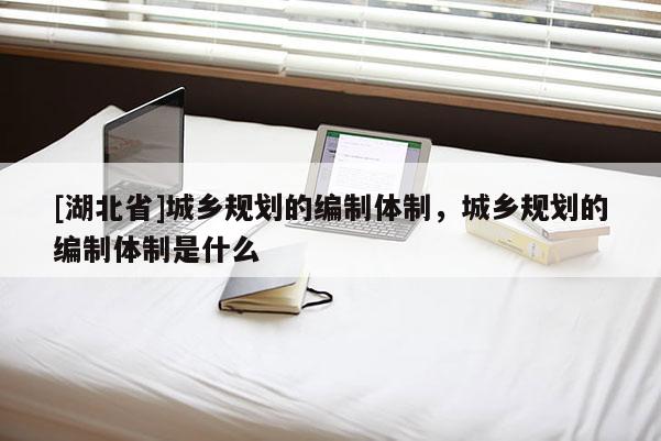 [湖北省]城鄉規劃的編制體制，城鄉規劃的編制體制是什么