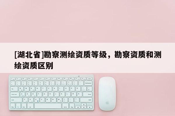 [湖北省]勘察測繪資質(zhì)等級(jí)，勘察資質(zhì)和測繪資質(zhì)區(qū)別