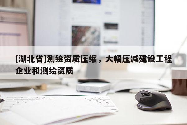 [湖北省]測繪資質壓縮，大幅壓減建設工程企業和測繪資質