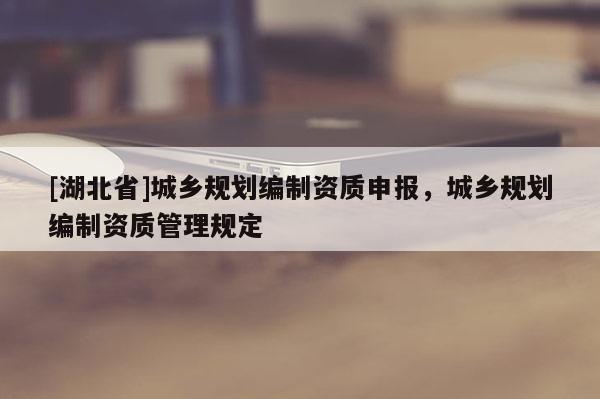 [湖北省]城鄉(xiāng)規(guī)劃編制資質(zhì)申報(bào)，城鄉(xiāng)規(guī)劃編制資質(zhì)管理規(guī)定
