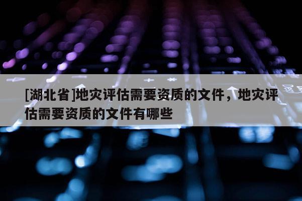 [湖北省]地災評估需要資質的文件，地災評估需要資質的文件有哪些
