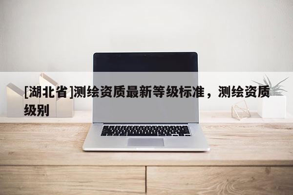 [湖北省]測繪資質最新等級標準，測繪資質級別