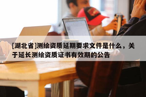[湖北省]測(cè)繪資質(zhì)延期要求文件是什么，關(guān)于延長(zhǎng)測(cè)繪資質(zhì)證書有效期的公告