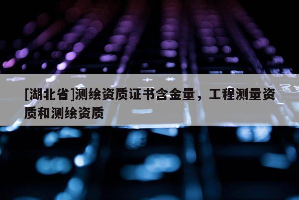 [湖北省]測繪資質證書含金量，工程測量資質和測繪資質