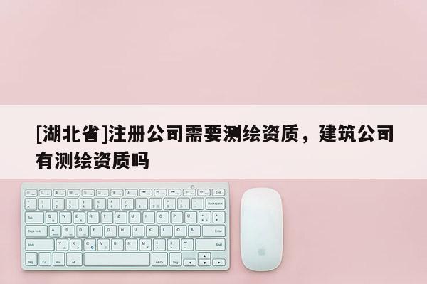 [湖北省]注冊公司需要測繪資質，建筑公司有測繪資質嗎