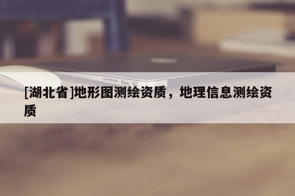 [湖北省]地形圖測(cè)繪資質(zhì)，地理信息測(cè)繪資質(zhì)