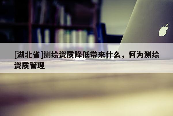 [湖北省]測繪資質降低帶來什么，何為測繪資質管理