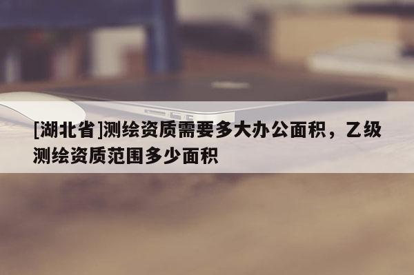 [湖北省]測繪資質需要多大辦公面積，乙級測繪資質范圍多少面積