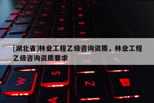 [湖北省]林業工程乙級咨詢資質，林業工程乙級咨詢資質要求